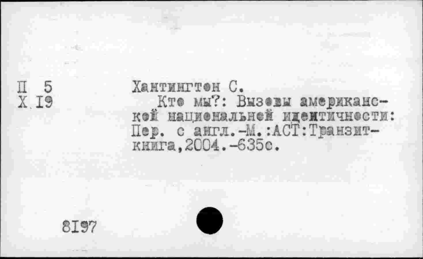 ﻿П 5	Хантингт®н С.
X 19	Кт® мы?: Вызоы американс-
кая нащ®мальн®1 идемтичнести: Пер. с англ.-М.:ACT:Транзит-книга, 2004. -635с.
8197